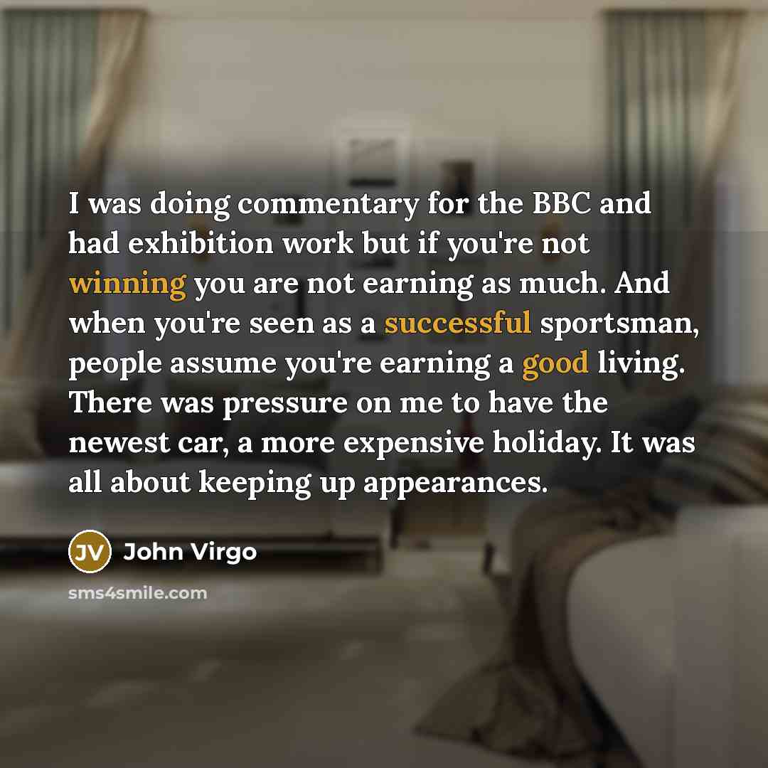 “I was doing commentary for the BBC and had exhibition work but if you're not winning you are not earning as much. And when you're seen as a successful sportsman, people assume you're earning a good living. There was pressure on me to have the newest car, a more expensive holiday. It was all about…” quote by John Virgo