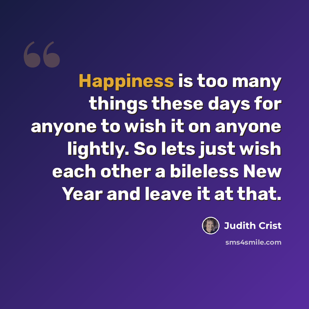 “Happiness is too many things these days for anyone to wish it on anyone lightly. So lets just wish each other a bileless New Year and leave it at that.” quote by Judith Crist