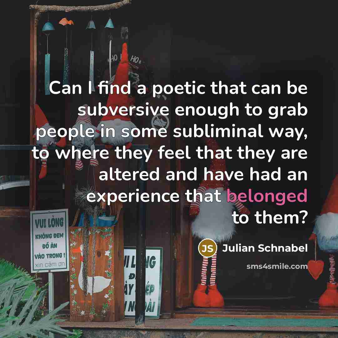 “Can I find a poetic that can be subversive enough to grab people in some subliminal way, to where they feel that they are altered and have had an experience that belonged to them?” quote by Julian Schnabel