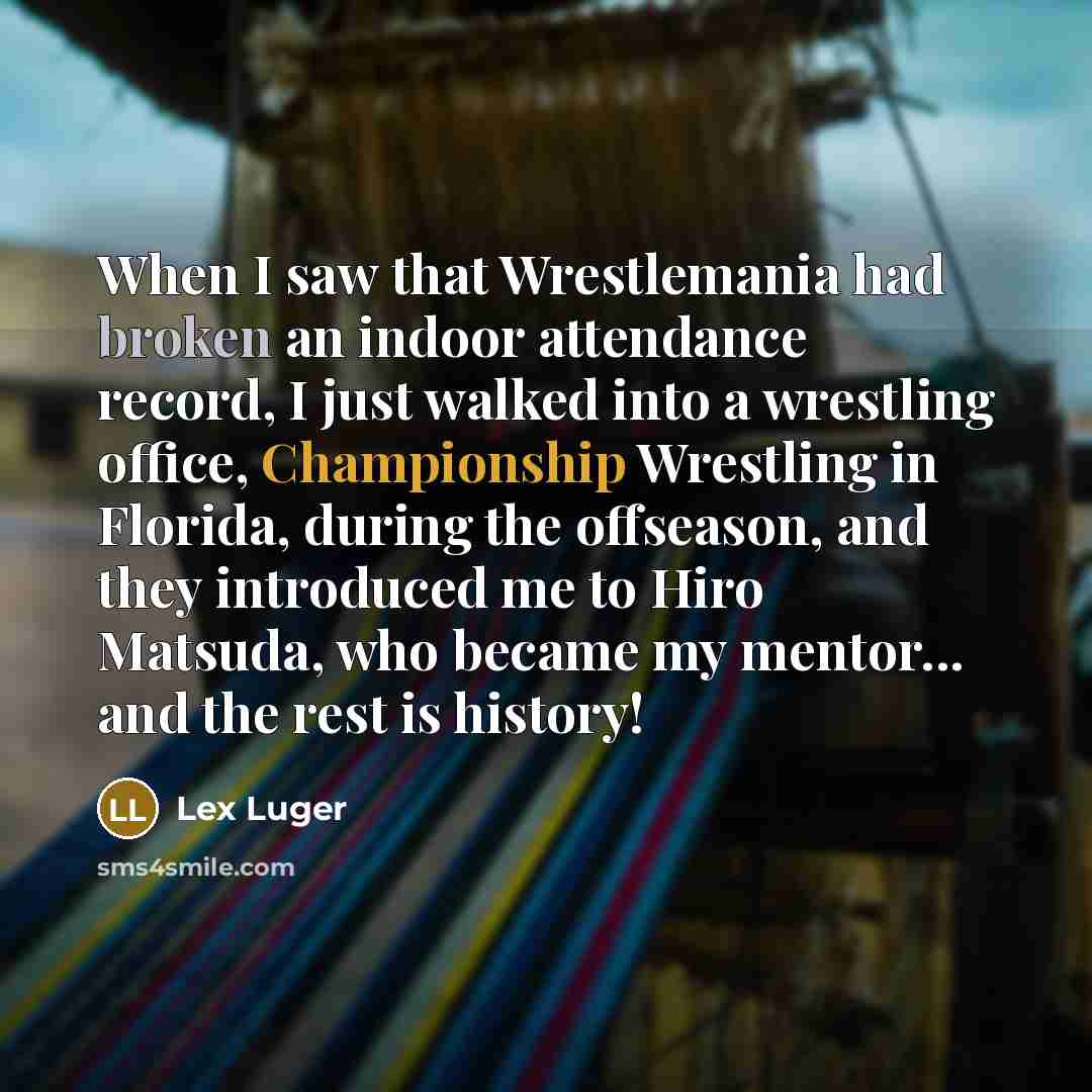 “When I saw that Wrestlemania had broken an indoor attendance record, I just walked into a wrestling office, Championship Wrestling in Florida, during the offseason, and they introduced me to Hiro Matsuda, who became my mentor... and the rest is history!” quote by Lex Luger