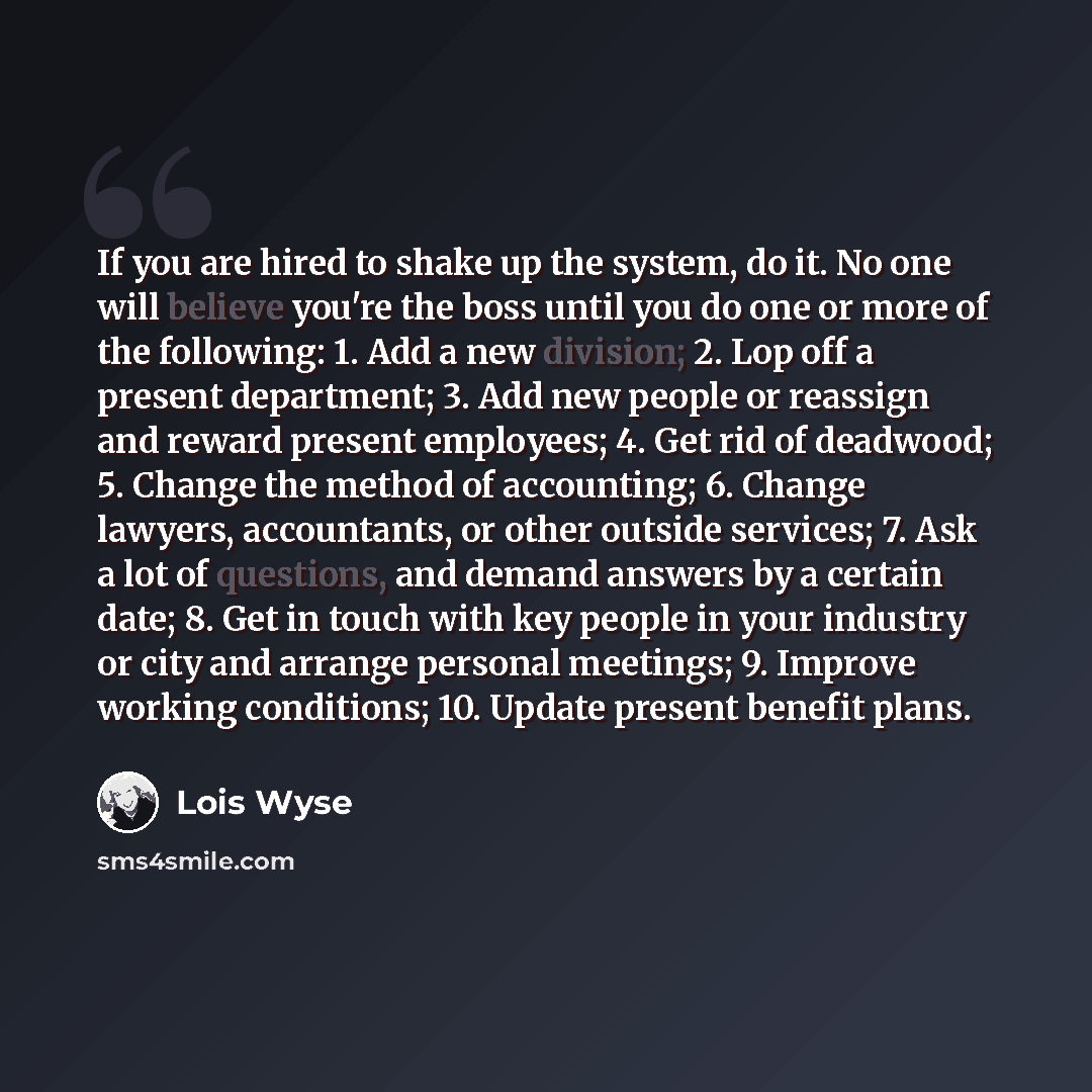 “If you are hired to shake up the system, do it. No one will believe you're the boss until you do one or more of the following: 1. Add a new division; 2. Lop off a present department; 3. Add new people or reassign and reward present employees; 4. Get rid of deadwood; 5. Change the method of…” quote by Lois Wyse
