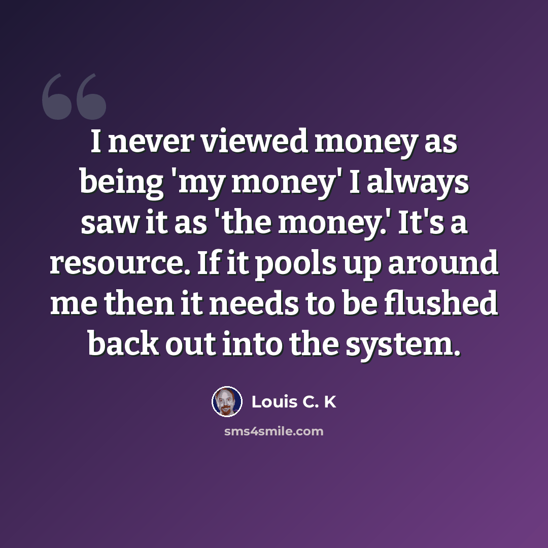 “I never viewed money as being 'my money' I always saw it as 'the money.' It's a resource. If it pools up around me then it needs to be flushed back out into the system.” quote by Louis C. K