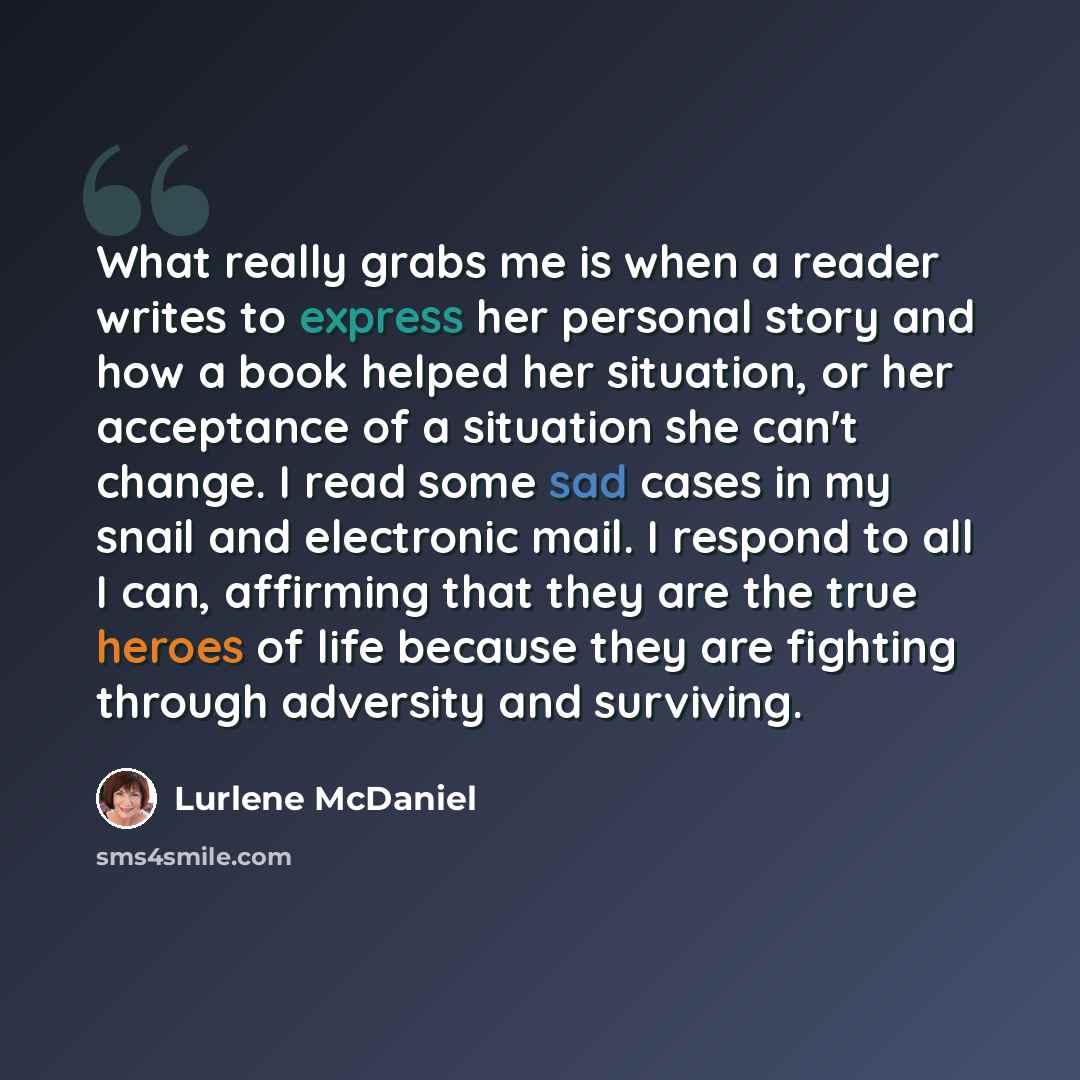 “What really grabs me is when a reader writes to express her personal story and how a book helped her situation, or her acceptance of a situation she can't change. I read some sad cases in my snail and electronic mail. I respond to all I can, affirming that they are the true heroes of life because…” quote by Lurlene McDaniel