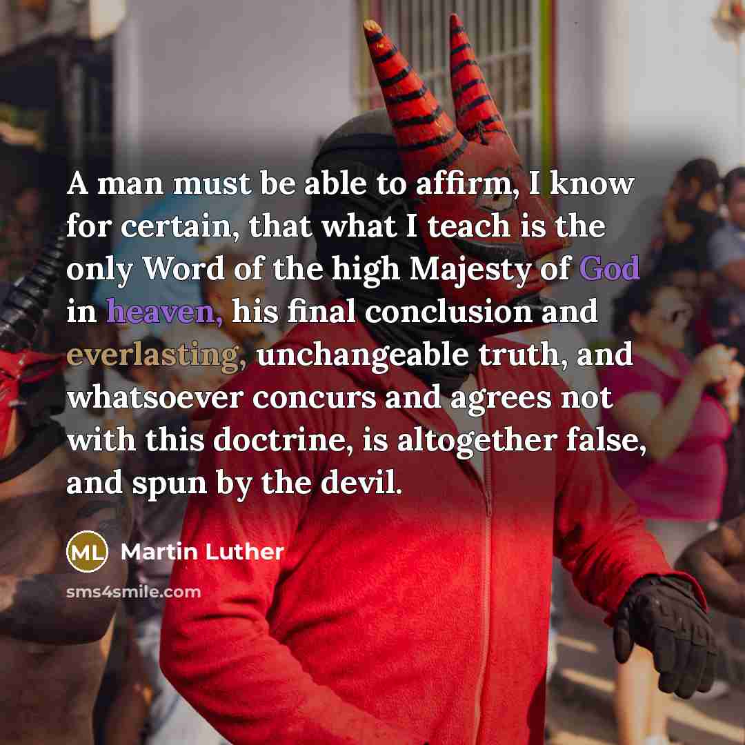 “A man must be able to affirm, I know for certain, that what I teach is the only Word of the high Majesty of God in heaven, his final conclusion and everlasting, unchangeable truth, and whatsoever concurs and agrees not with this doctrine, is altogether false, and spun by the devil.” quote by Martin Luther