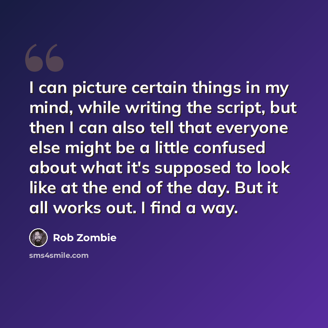 “I can picture certain things in my mind, while writing the script, but then I can also tell that everyone else might be a little confused about what it's supposed to look like at the end of the day. But it all works out. I find a way.” quote by Rob Zombie
