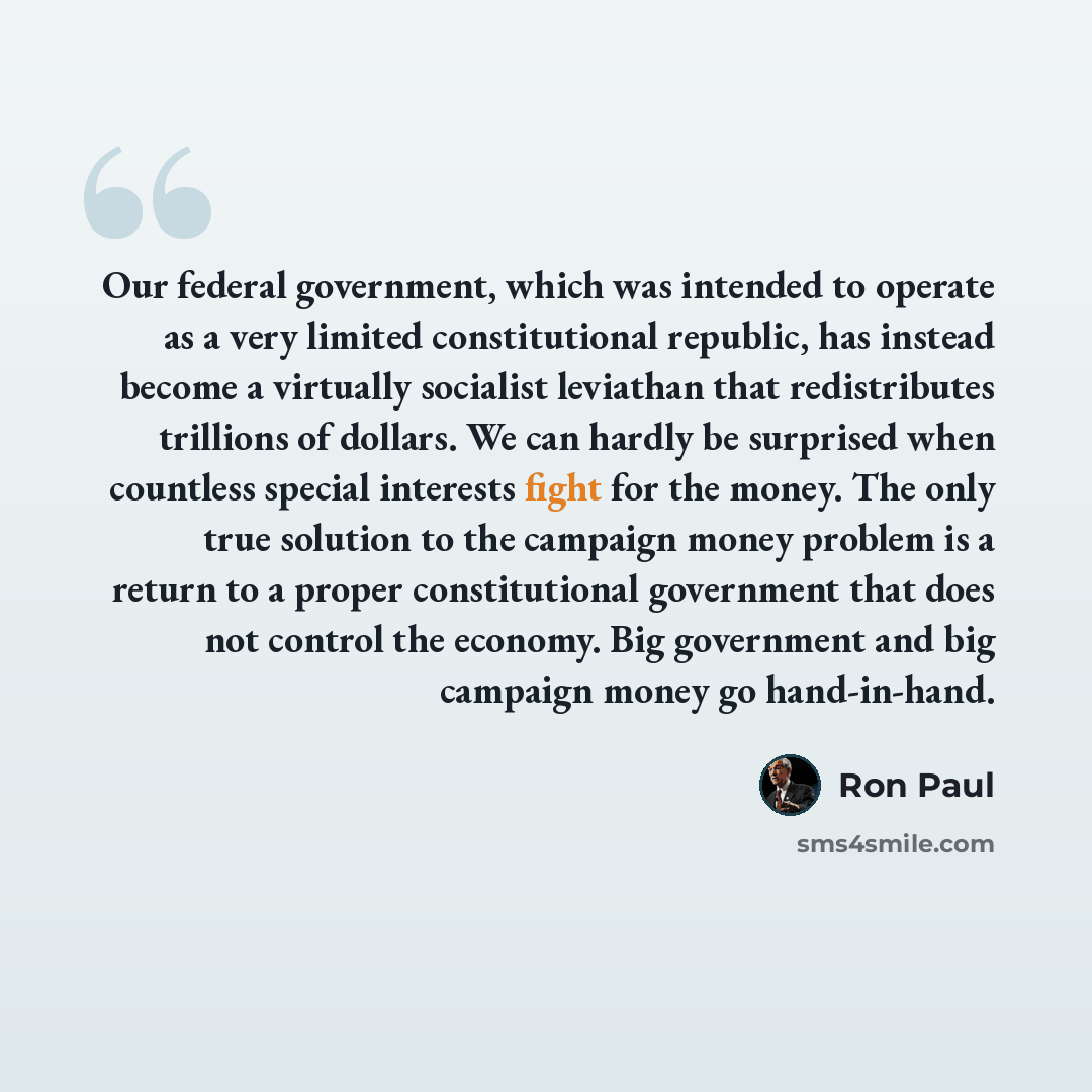 “Our federal government, which was intended to operate as a very limited constitutional republic, has instead become a virtually socialist leviathan that redistributes trillions of dollars. We can hardly be surprised when countless special interests fight for the money. The only true solution to…” quote by Ron Paul