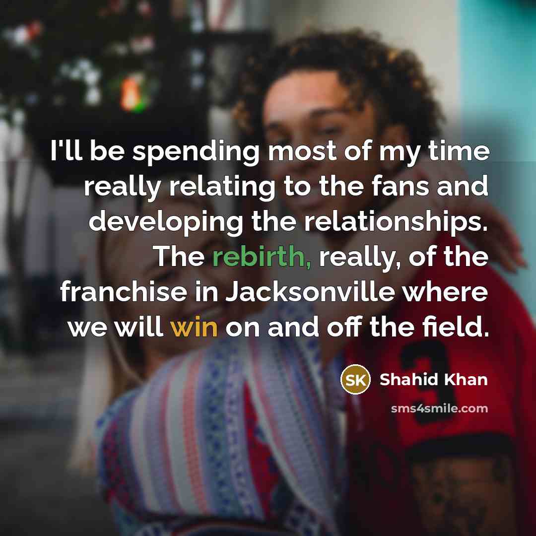 “I'll be spending most of my time really relating to the fans and developing the relationships. The rebirth, really, of the franchise in Jacksonville where we will win on and off the field.” quote by Shahid Khan