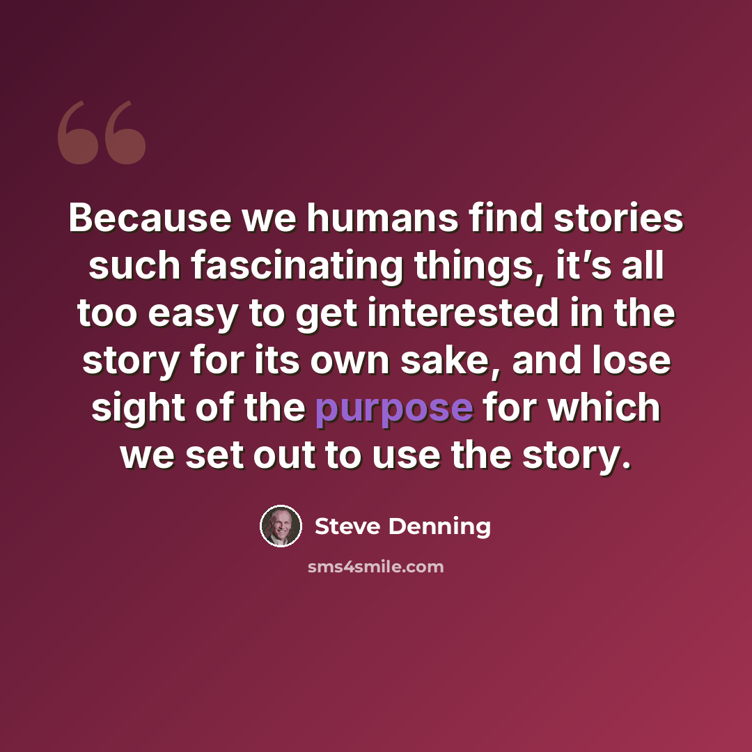 “Because we humans find stories such fascinating things, it’s all too easy to get interested in the story for its own sake, and lose sight of the purpose for which we set out to use the story.” quote by Steve Denning