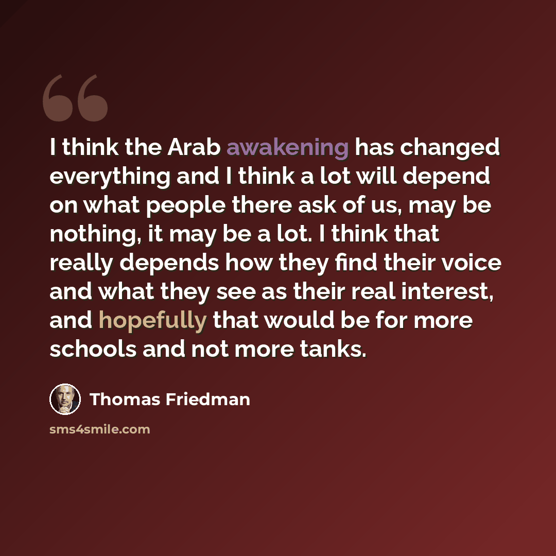 “I think the Arab awakening has changed everything and I think a lot will depend on what people there ask of us, may be nothing, it may be a lot. I think that really depends how they find their voice and what they see as their real interest, and hopefully that would be for more schools and not more…” quote by Thomas Friedman