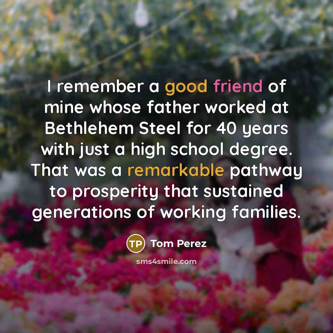 “I remember a good friend of mine whose father worked at Bethlehem Steel for 40 years with just a high school degree. That was a remarkable pathway to prosperity that sustained generations of working families.” quote by Tom Perez