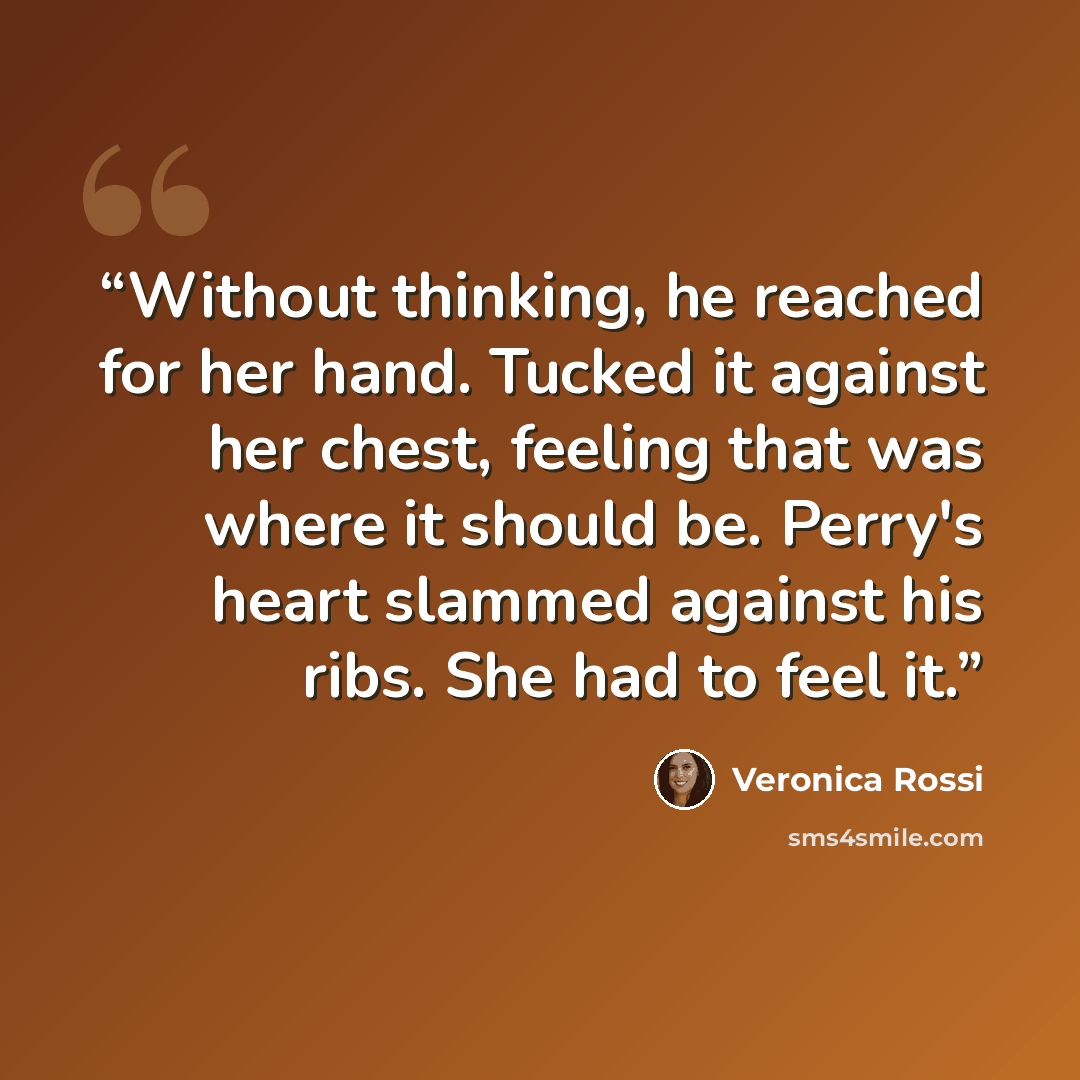“Without thinking, he reached for her hand. Tucked it against her chest, feeling that was where it should be. Perry's heart slammed against his ribs. She had to feel it.” quote by Veronica Rossi