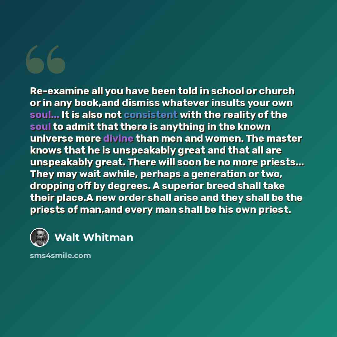 “Re-examine all you have been told in school or church or in any book,and dismiss whatever insults your own soul... It is also not consistent with the reality of the soul to admit that there is anything in the known universe more divine than men and women. The master knows that he is unspeakably…” quote by Walt Whitman