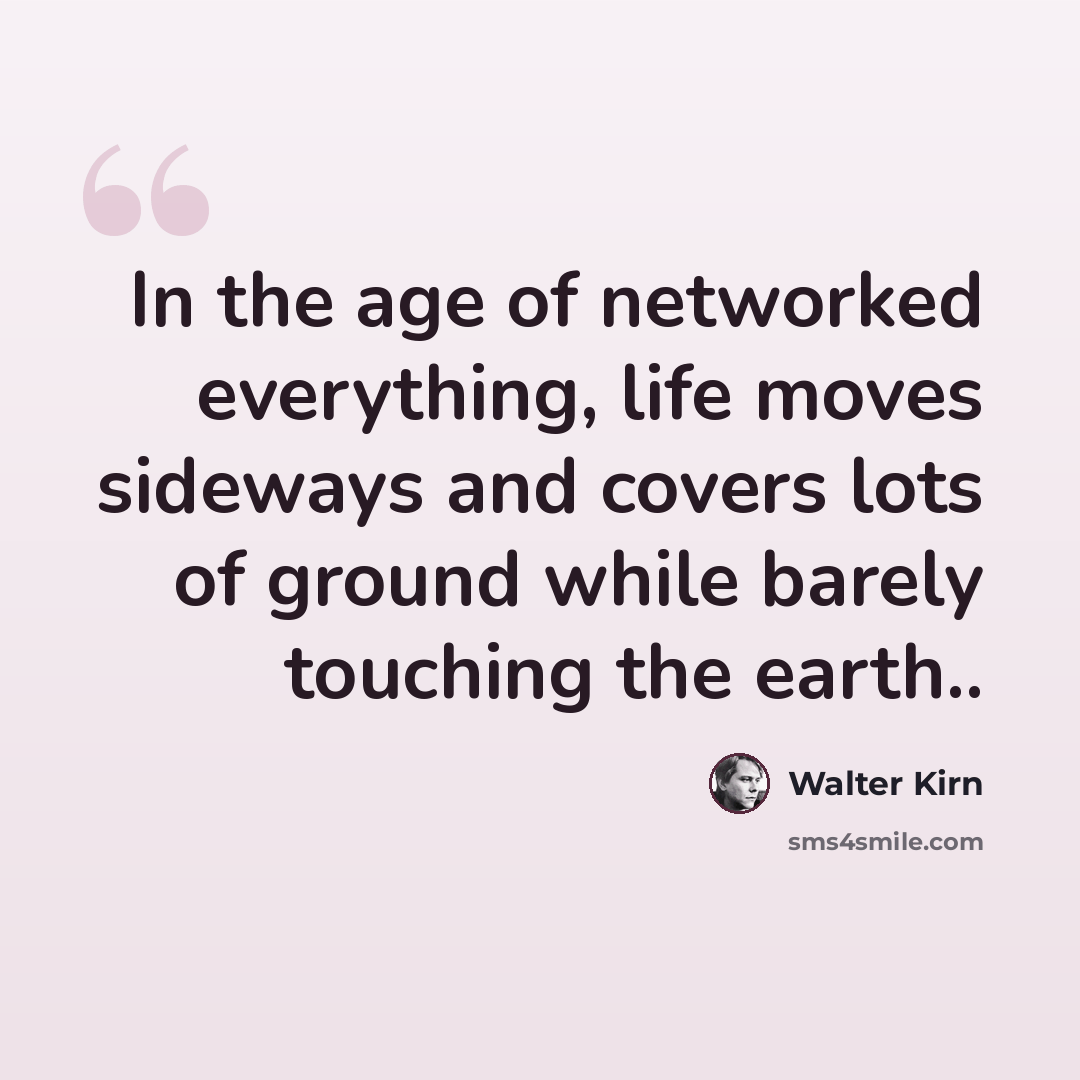 “In the age of networked everything, life moves sideways and covers lots of ground while barely touching the earth..” quote by Walter Kirn