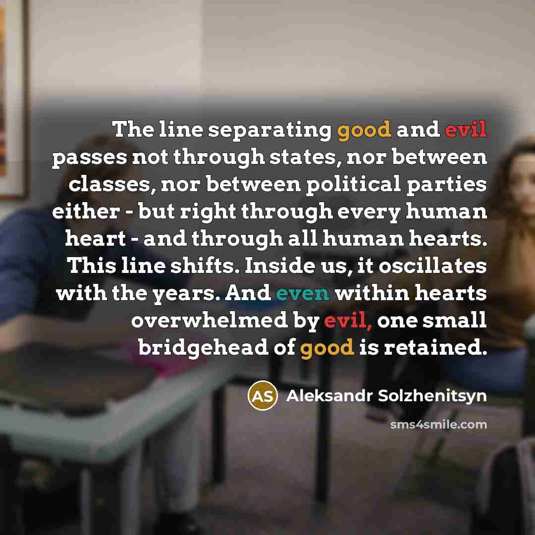 “The line separating good and evil passes not through states, nor between classes, nor between political parties either - but right through every human heart - and through all human hearts. This line shifts. Inside us, it oscillates with the years. And even within hearts overwhelmed by evil, one…” quote by Aleksandr Solzhenitsyn