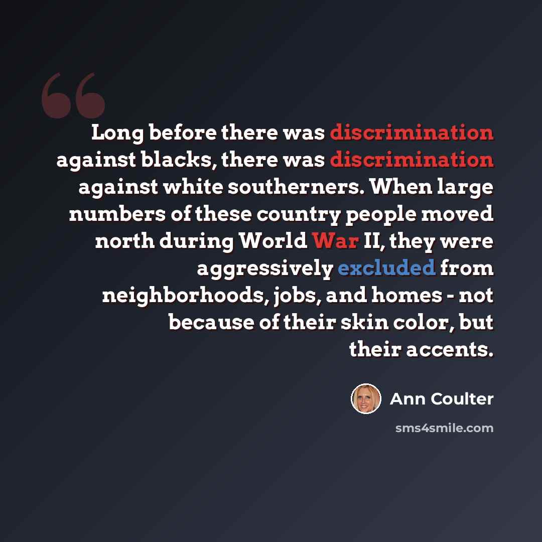 “Long before there was discrimination against blacks, there was discrimination against white southerners. When large numbers of these country people moved north during World War II, they were aggressively excluded from neighborhoods, jobs, and homes - not because of their skin color, but their…” quote by Ann Coulter