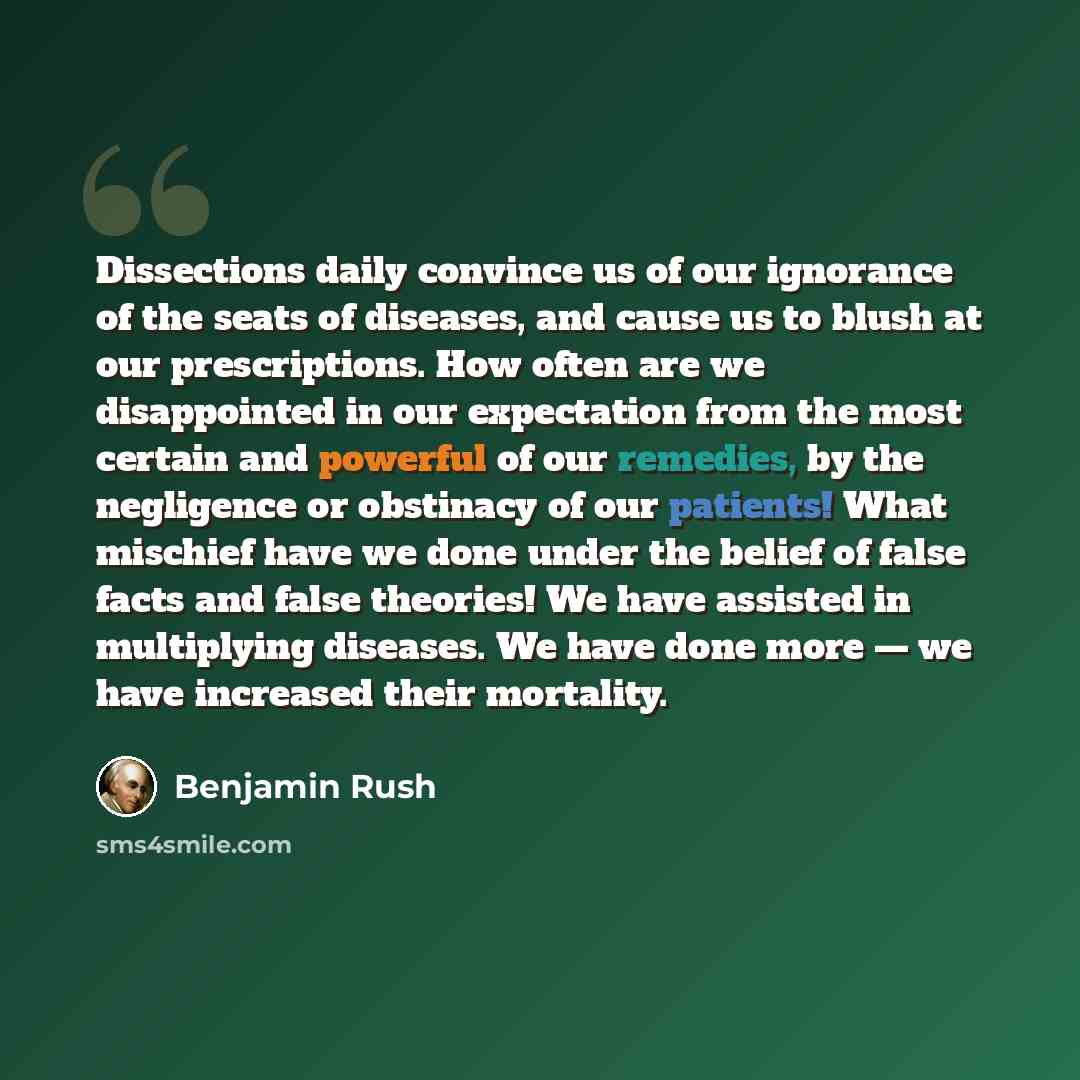 “Dissections daily convince us of our ignorance of the seats of diseases, and cause us to blush at our prescriptions. How often are we disappointed in our expectation from the most certain and powerful of our remedies, by the negligence or obstinacy of our patients! What mischief have we done under…” quote by Benjamin Rush