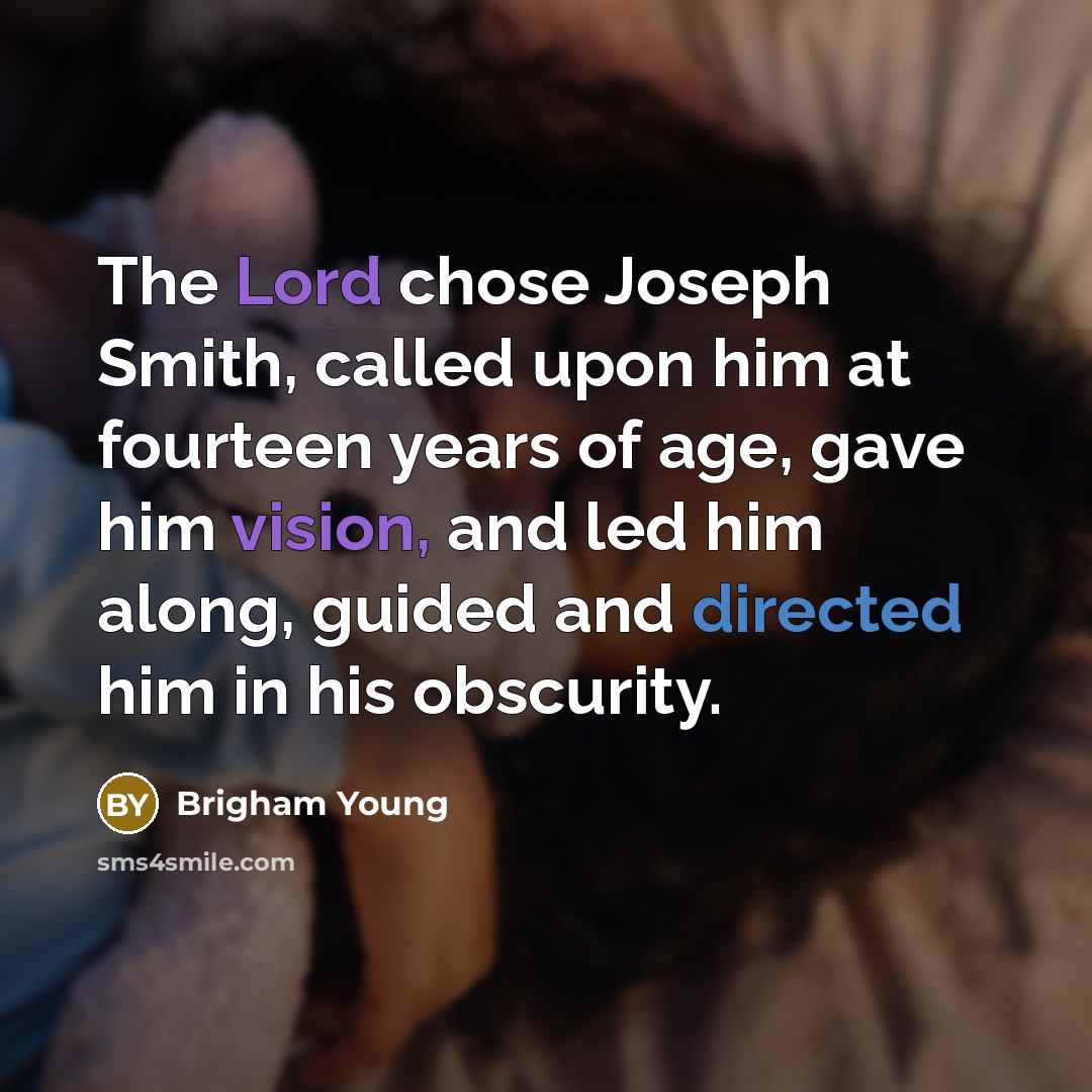 “The Lord chose Joseph Smith, called upon him at fourteen years of age, gave him vision, and led him along, guided and directed him in his obscurity.” quote by Brigham Young