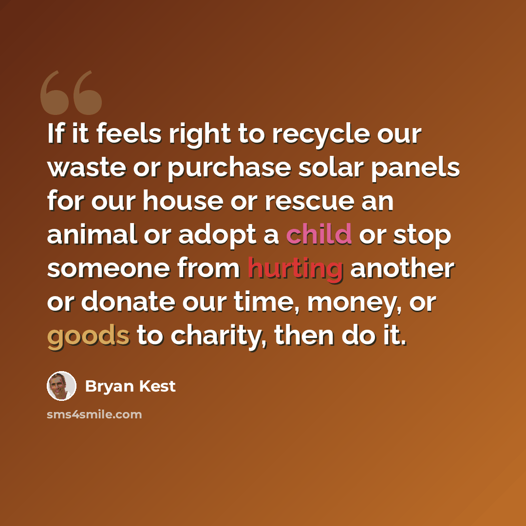 “If it feels right to recycle our waste or purchase solar panels for our house or rescue an animal or adopt a child or stop someone from hurting another or donate our time, money, or goods to charity, then do it.” quote by Bryan Kest