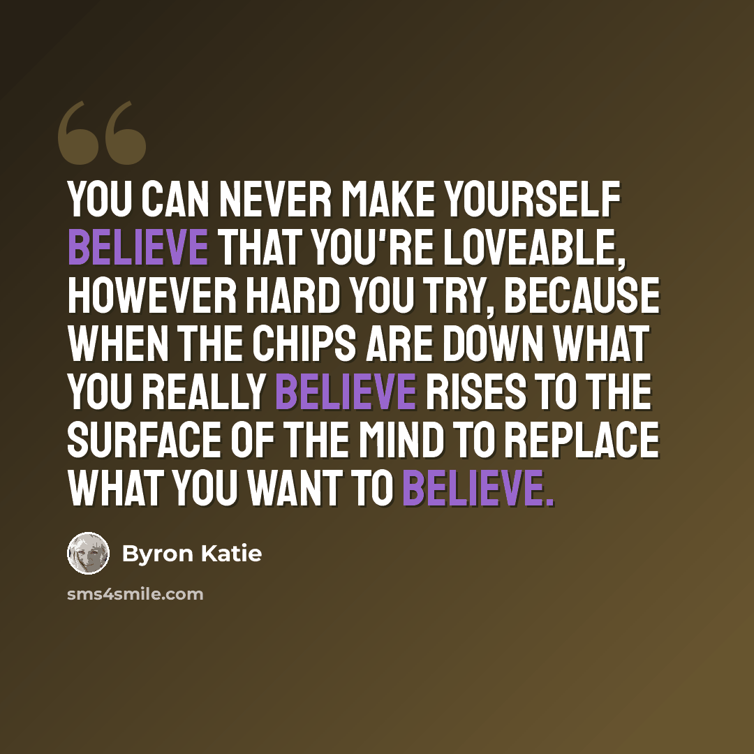 “You can never make yourself believe that you're loveable, however hard you try, because when the chips are down what you really believe rises to the surface of the mind to replace what you want to believe.” quote by Byron Katie