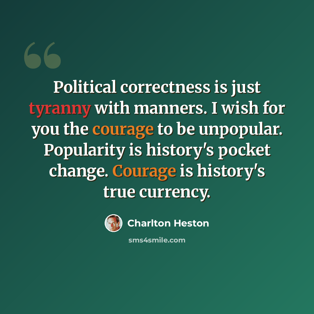 “Political correctness is just tyranny with manners. I wish for you the courage to be unpopular. Popularity is history's pocket change. Courage is history's true currency.” quote by Charlton Heston