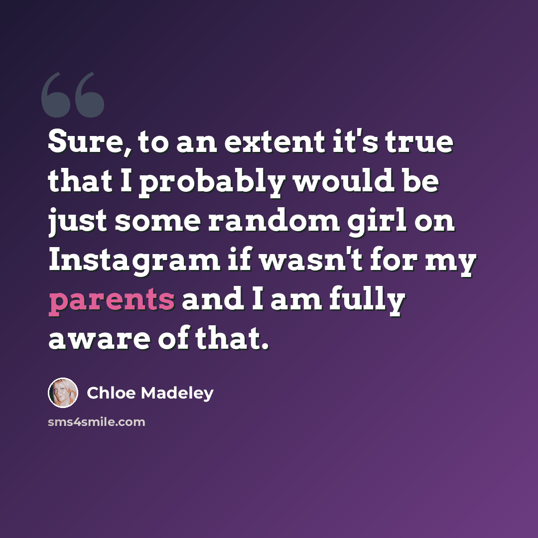 “Sure, to an extent it's true that I probably would be just some random girl on Instagram if wasn't for my parents and I am fully aware of that.” quote by Chloe Madeley