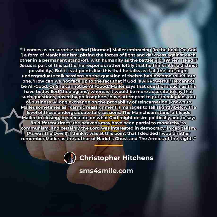 “It comes as no surprise to find [Norman] Mailer embracing [in the book On God ] a form of Manicheanism, pitting the forces of light and darkness against each other in a permanent stand-off, with humanity as the battlefield. (When asked if Jesus is part of this battle, he responds rather loftily…” quote by Christopher Hitchens