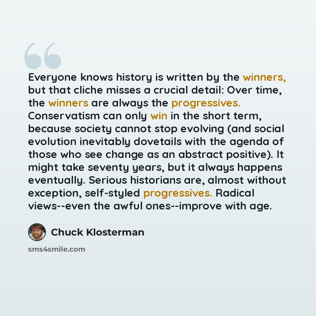 “Everyone knows history is written by the winners, but that cliche misses a crucial detail: Over time, the winners are always the progressives. Conservatism can only win in the short term, because society cannot stop evolving (and social evolution inevitably dovetails with the agenda of those who…” quote by Chuck Klosterman