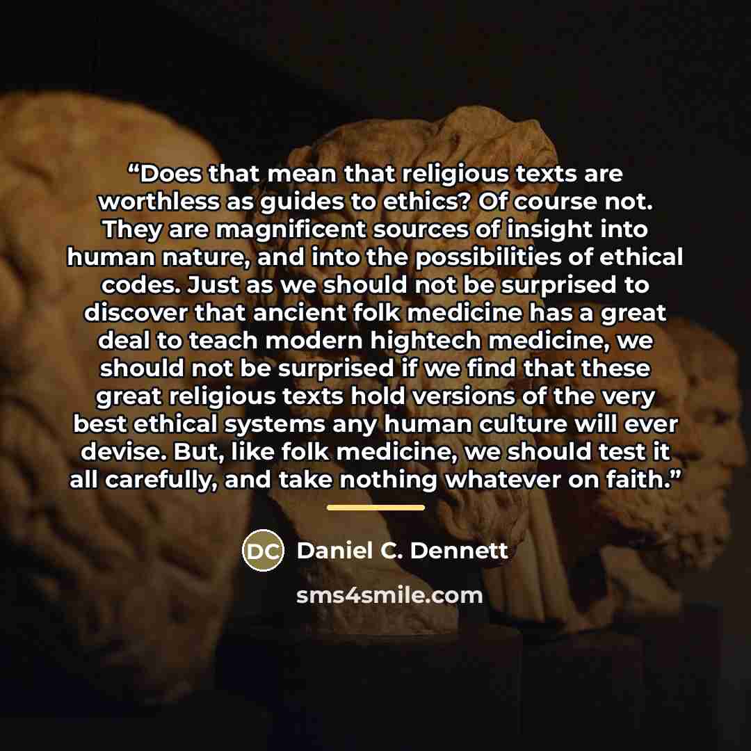 “Does that mean that religious texts are worthless as guides to ethics? Of course not. They are magnificent sources of insight into human nature, and into the possibilities of ethical codes. Just as we should not be surprised to discover that ancient folk medicine has a great deal to teach modern…” quote by Daniel C. Dennett