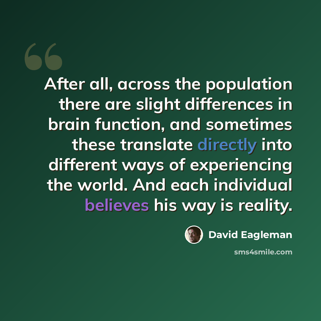 “After all, across the population there are slight differences in brain function, and sometimes these translate directly into different ways of experiencing the world. And each individual believes his way is reality.” quote by David Eagleman