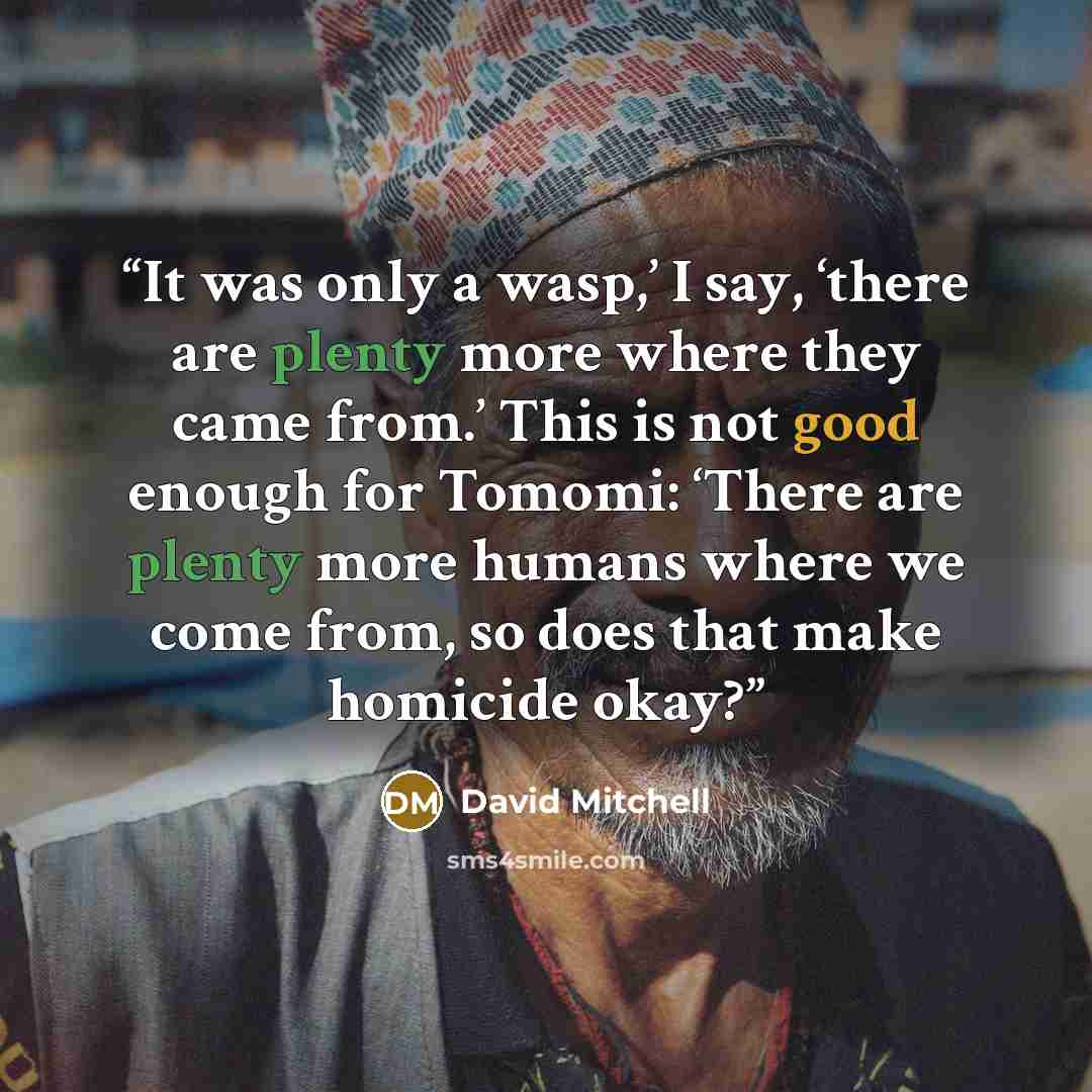 “It was only a wasp,’ I say, ‘there are plenty more where they came from.’ This is not good enough for Tomomi: ‘There are plenty more humans where we come from, so does that make homicide okay?” quote by David Mitchell