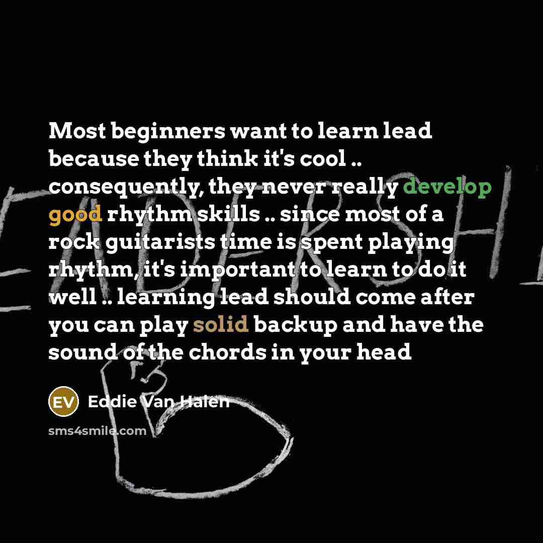“Most beginners want to learn lead because they think it's cool .. consequently, they never really develop good rhythm skills .. since most of a rock guitarists time is spent playing rhythm, it's important to learn to do it well .. learning lead should come after you can play solid backup and have…” quote by Eddie Van Halen