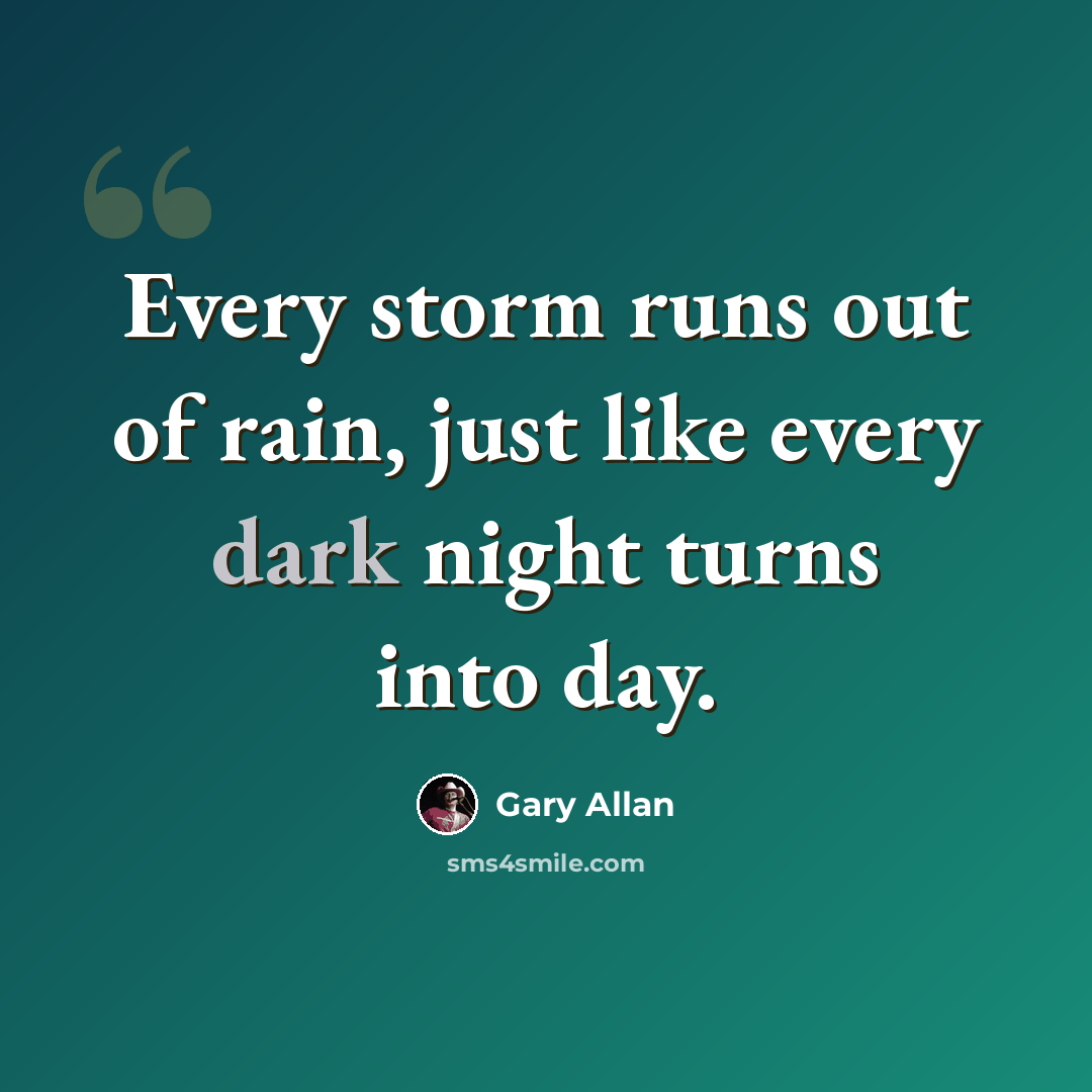 “Every storm runs out of rain, just like every dark night turns into day.” quote by Gary Allan