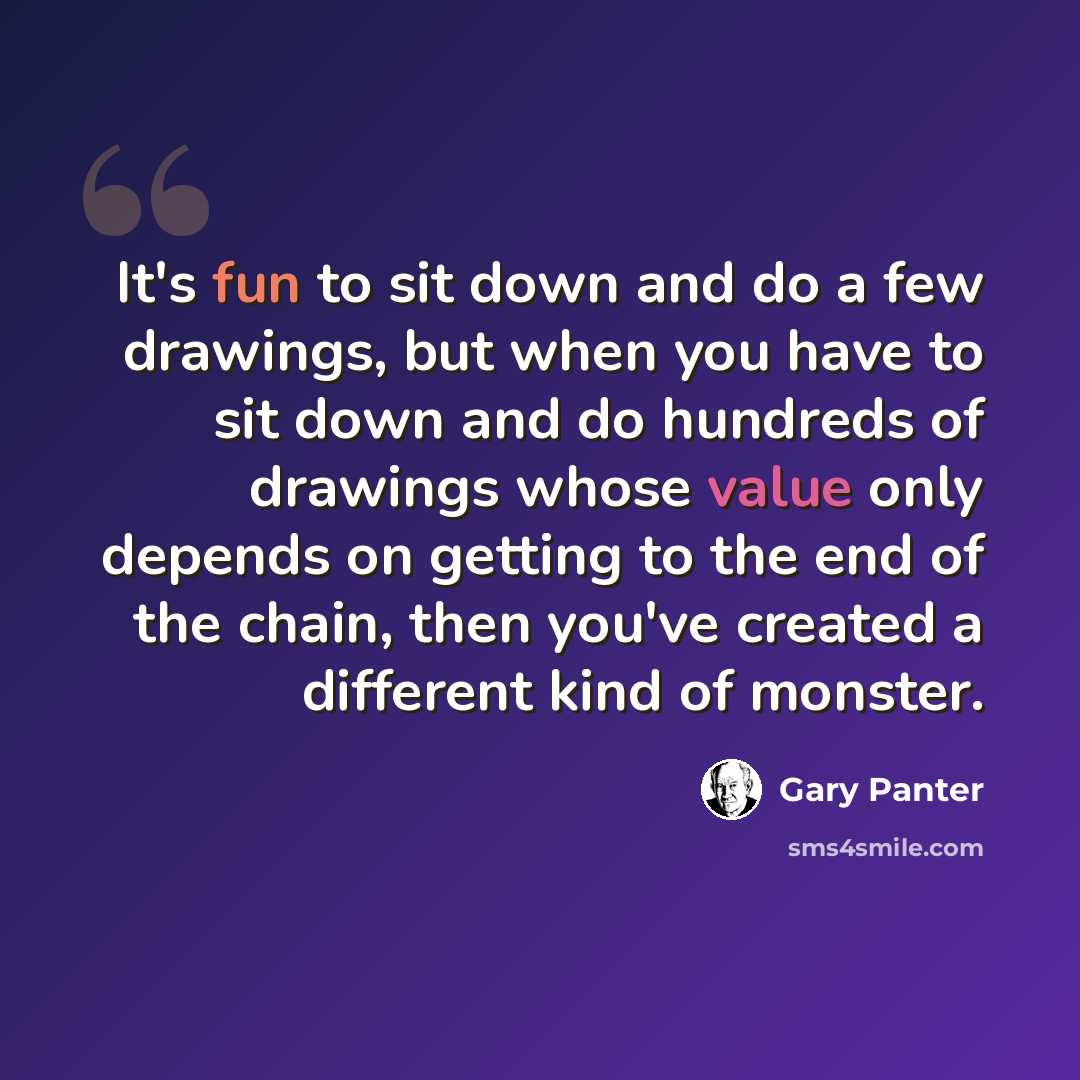 “It's fun to sit down and do a few drawings, but when you have to sit down and do hundreds of drawings whose value only depends on getting to the end of the chain, then you've created a different kind of monster.” quote by Gary Panter