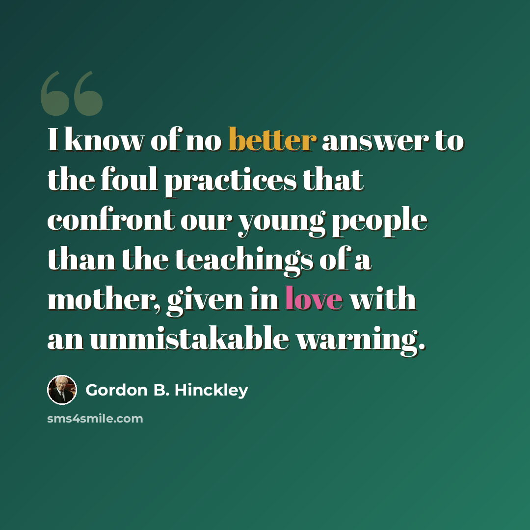 “I know of no better answer to the foul practices that confront our young people than the teachings of a mother, given in love with an unmistakable warning.” quote by Gordon B. Hinckley