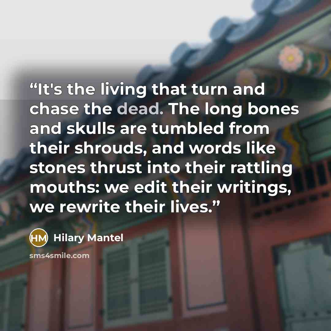 “It's the living that turn and chase the dead. The long bones and skulls are tumbled from their shrouds, and words like stones thrust into their rattling mouths: we edit their writings, we rewrite their lives.” quote by Hilary Mantel