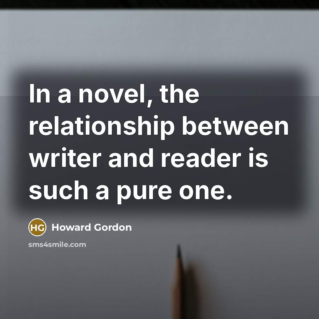 “In a novel, the relationship between writer and reader is such a pure one.” quote by Howard Gordon