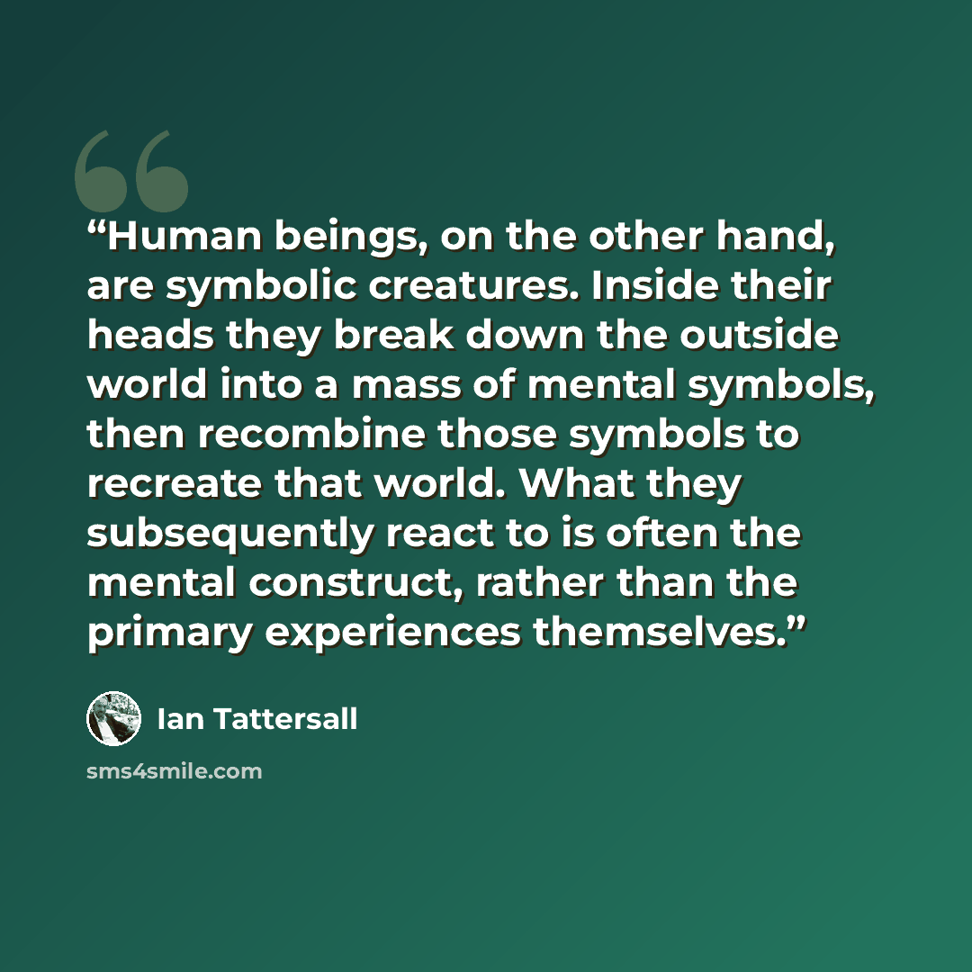 “Human beings, on the other hand, are symbolic creatures. Inside their heads they break down the outside world into a mass of mental symbols, then recombine those symbols to recreate that world. What they subsequently react to is often the mental construct, rather than the primary experiences…” quote by Ian Tattersall