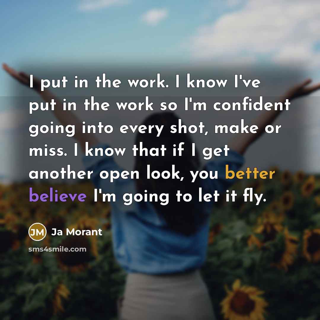 “I put in the work. I know I've put in the work so I'm confident going into every shot, make or miss. I know that if I get another open look, you better believe I'm going to let it fly.” quote by Ja Morant