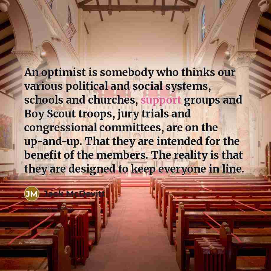 “An optimist is somebody who thinks our various political and social systems, schools and churches, support groups and Boy Scout troops, jury trials and congressional committees, are on the up-and-up. That they are intended for the benefit of the members. The reality is that they are designed to…” quote by Jack McDevitt