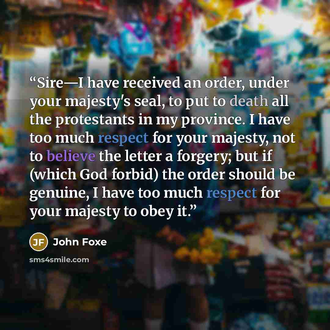 “Sire—I have received an order, under your majesty's seal, to put to death all the protestants in my province. I have too much respect for your majesty, not to believe the letter a forgery; but if (which God forbid) the order should be genuine, I have too much respect for your majesty to obey it.” quote by John Foxe