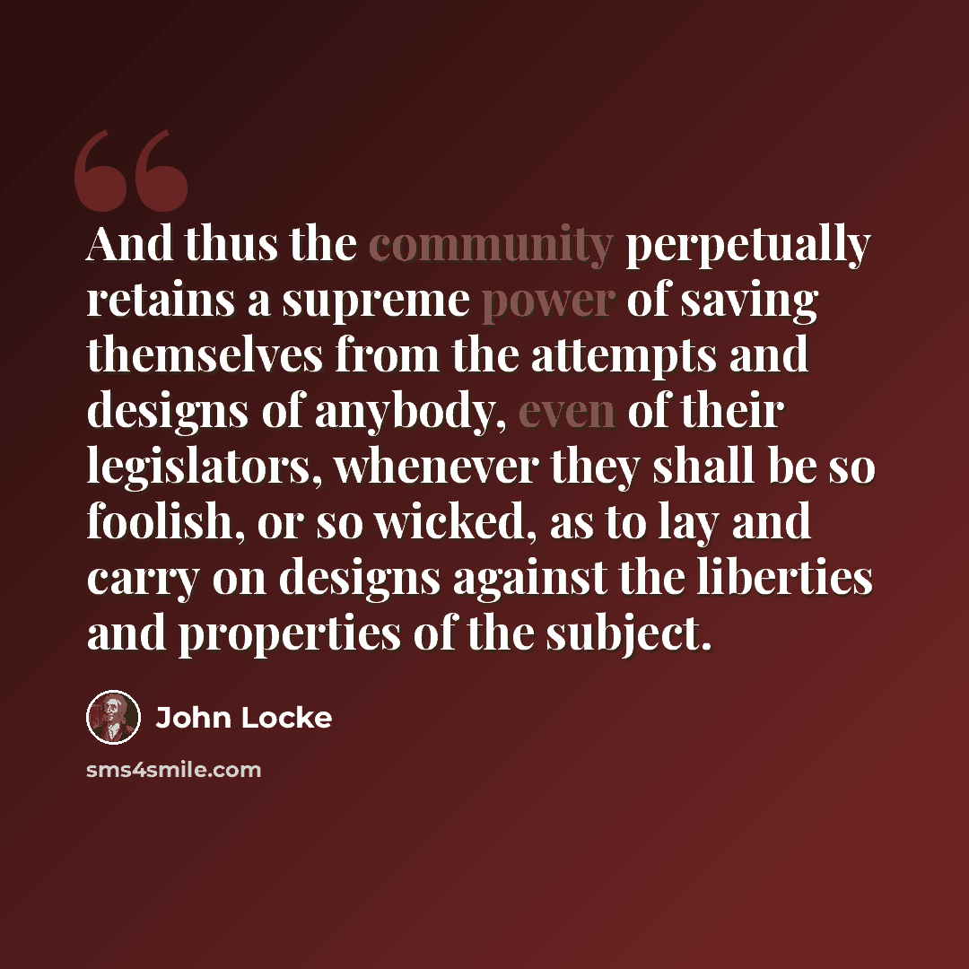 “And thus the community perpetually retains a supreme power of saving themselves from the attempts and designs of anybody, even of their legislators, whenever they shall be so foolish, or so wicked, as to lay and carry on designs against the liberties and properties of the subject.” quote by John Locke