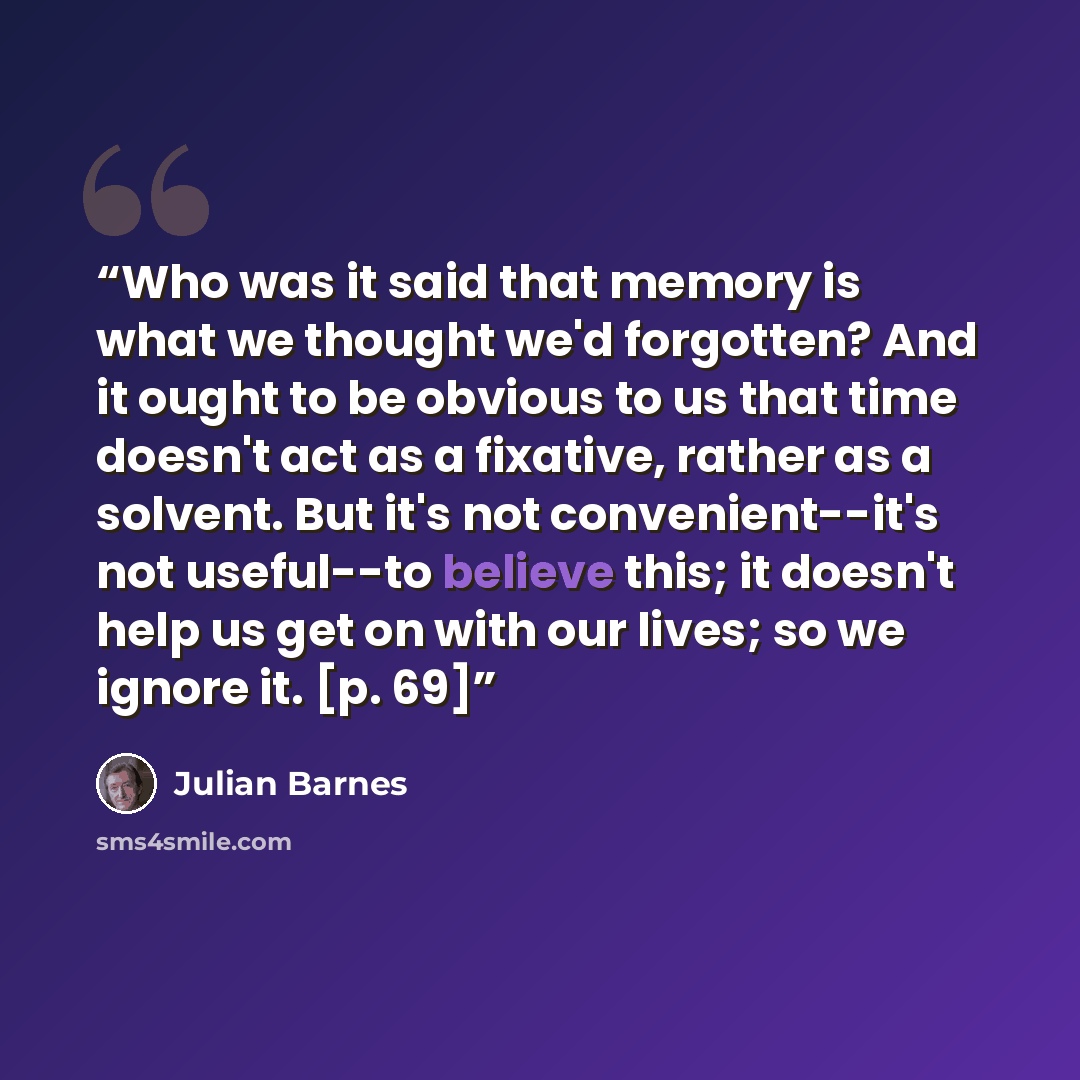 “Who was it said that memory is what we thought we'd forgotten? And it ought to be obvious to us that time doesn't act as a fixative, rather as a solvent. But it's not convenient--it's not useful--to believe this; it doesn't help us get on with our lives; so we ignore it. [p. 69]” quote by Julian Barnes