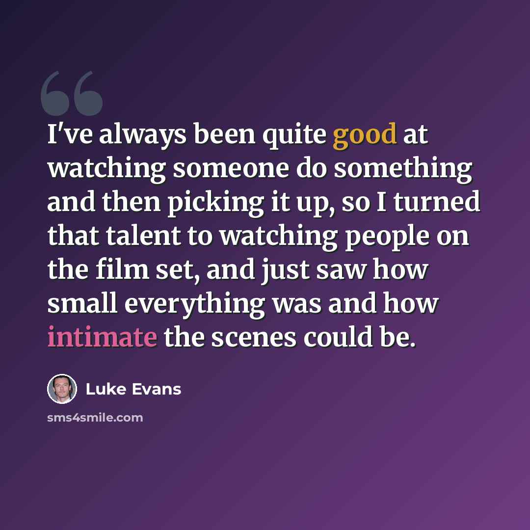 “I've always been quite good at watching someone do something and then picking it up, so I turned that talent to watching people on the film set, and just saw how small everything was and how intimate the scenes could be.” quote by Luke Evans
