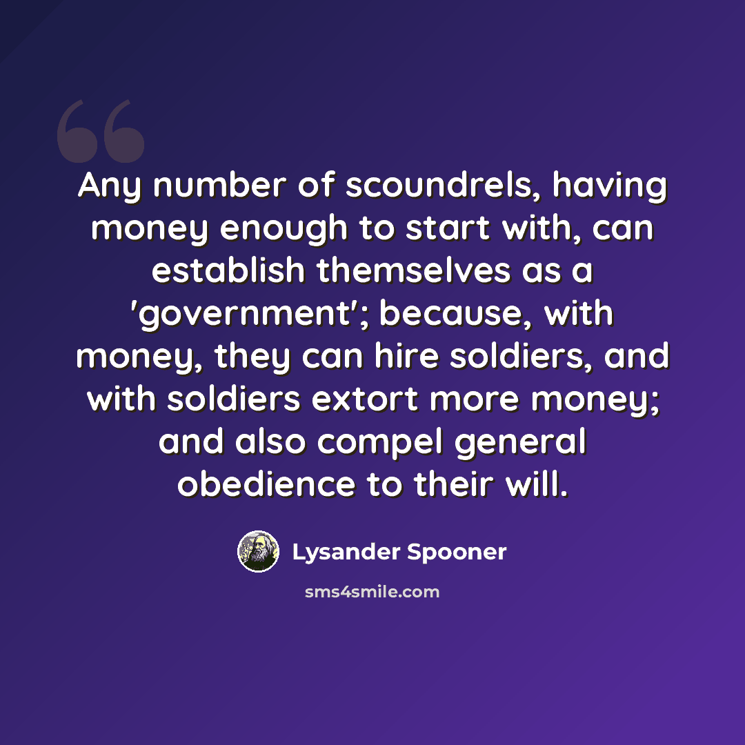 “Any number of scoundrels, having money enough to start with, can establish themselves as a 'government'; because, with money, they can hire soldiers, and with soldiers extort more money; and also compel general obedience to their will.” quote by Lysander Spooner