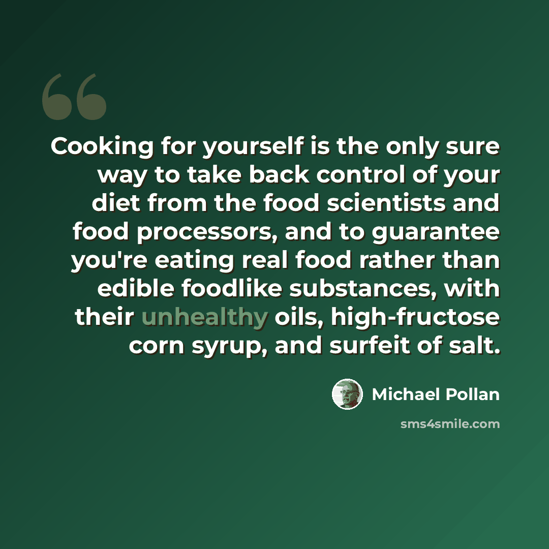 “Cooking for yourself is the only sure way to take back control of your diet from the food scientists and food processors, and to guarantee you're eating real food rather than edible foodlike substances, with their unhealthy oils, high-fructose corn syrup, and surfeit of salt.” quote by Michael Pollan