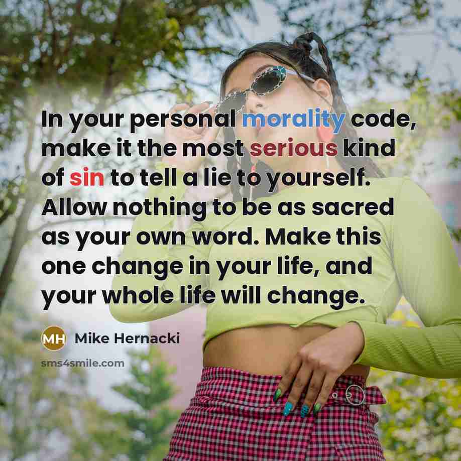 “In your personal morality code, make it the most serious kind of sin to tell a lie to yourself. Allow nothing to be as sacred as your own word. Make this one change in your life, and your whole life will change.” quote by Mike Hernacki