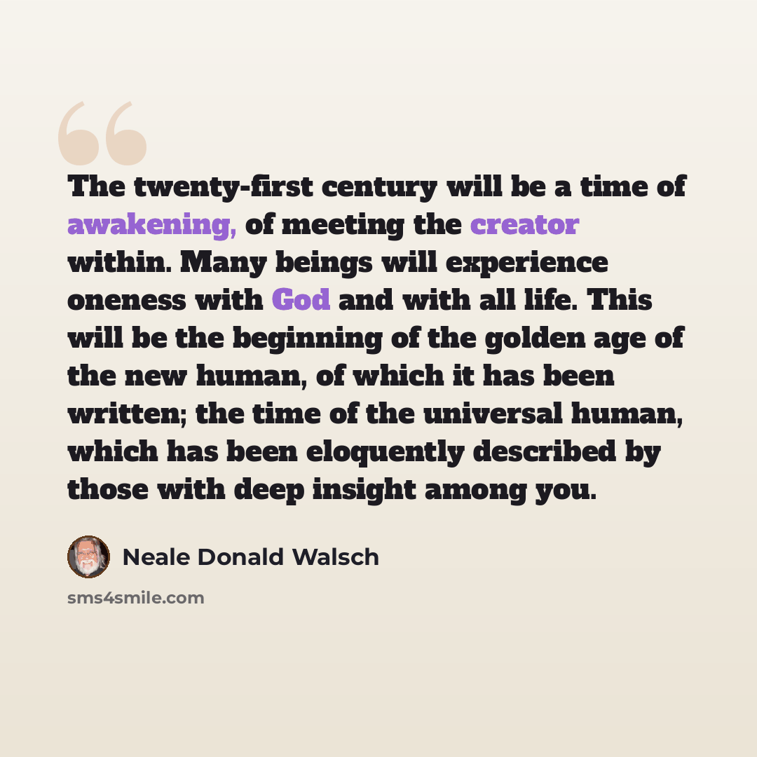 “The twenty-first century will be a time of awakening, of meeting the creator within. Many beings will experience oneness with God and with all life. This will be the beginning of the golden age of the new human, of which it has been written; the time of the universal human, which has been…” quote by Neale Donald Walsch