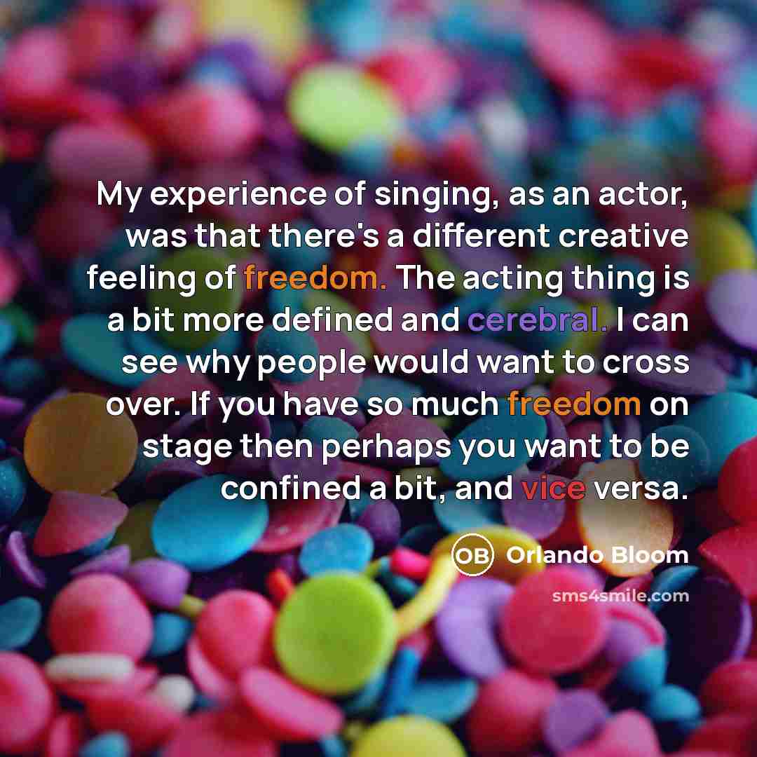 “My experience of singing, as an actor, was that there's a different creative feeling of freedom. The acting thing is a bit more defined and cerebral. I can see why people would want to cross over. If you have so much freedom on stage then perhaps you want to be confined a bit, and vice versa.” quote by Orlando Bloom