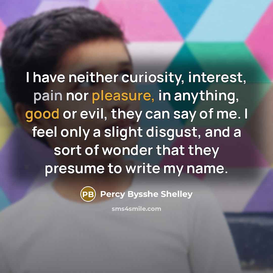 “I have neither curiosity, interest, pain nor pleasure, in anything, good or evil, they can say of me. I feel only a slight disgust, and a sort of wonder that they presume to write my name.” quote by Percy Bysshe Shelley