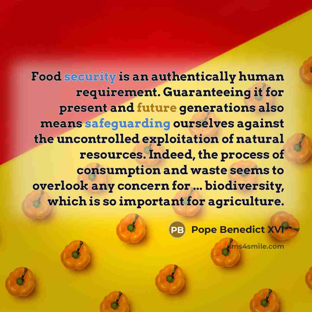 “Food security is an authentically human requirement. Guaranteeing it for present and future generations also means safeguarding ourselves against the uncontrolled exploitation of natural resources. Indeed, the process of consumption and waste seems to overlook any concern for ... biodiversity…” quote by Pope Benedict XVI